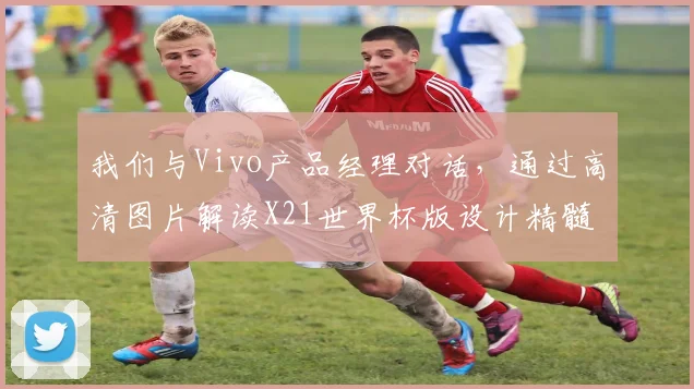 我们与Vivo产品经理对话，通过高清图片解读X21世界杯版设计精髓