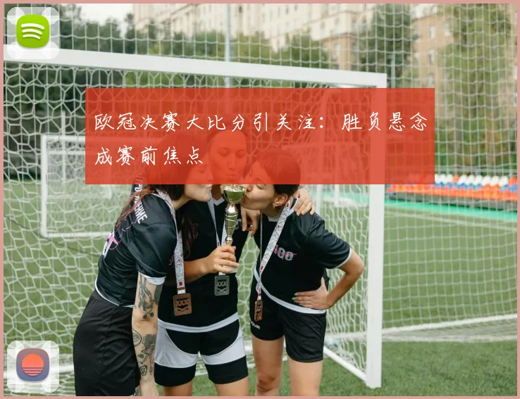 欧冠决赛大比分引关注：胜负悬念成赛前焦点