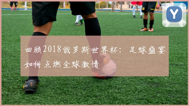 回顾2018俄罗斯世界杯:足球盛宴如何点燃全球激情