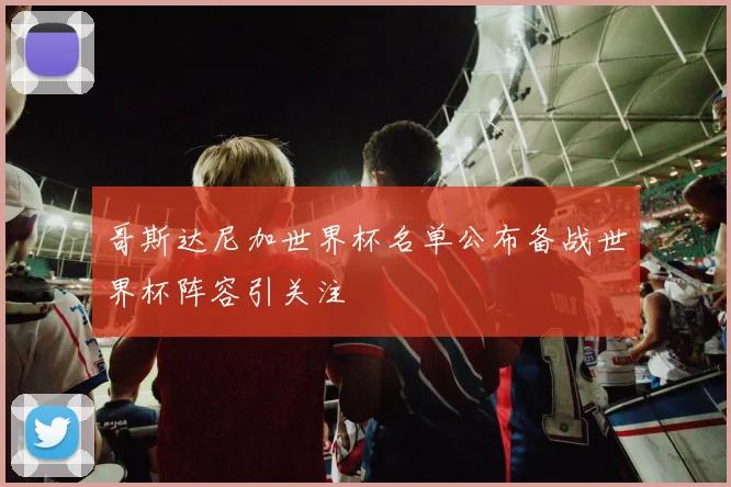哥斯达尼加世界杯名单公布备战世界杯阵容引关注