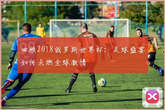 回顾2018俄罗斯世界杯:足球盛宴如何点燃全球激情