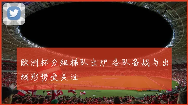 欧洲杯分组梯队出炉 各队备战与出线形势受关注