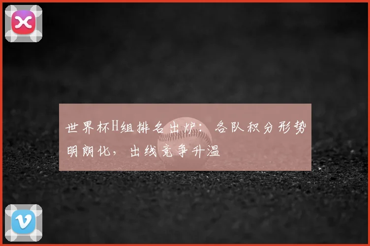 世界杯H组排名出炉：各队积分形势明朗化，出线竞争升温