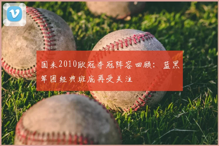 国米2010欧冠夺冠阵容回顾：蓝黑军团经典班底再受关注