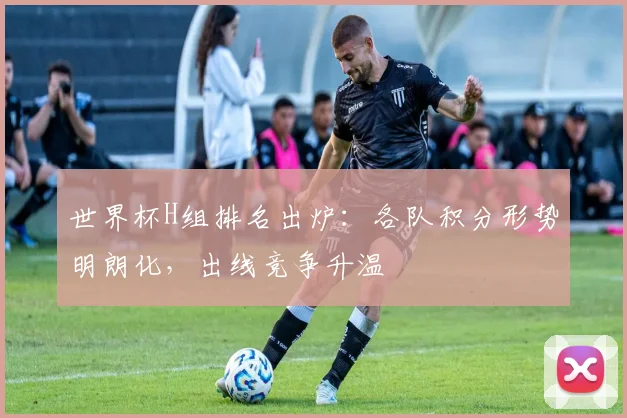 世界杯H组排名出炉：各队积分形势明朗化，出线竞争升温