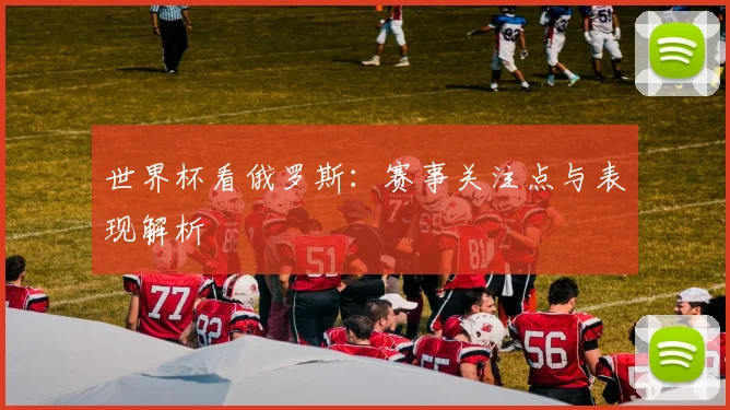 世界杯看俄罗斯：赛事关注点与表现解析