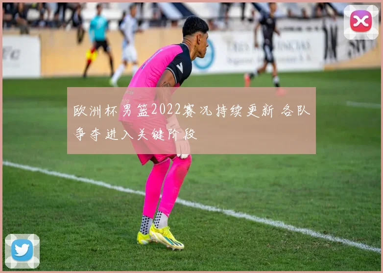 欧洲杯男篮2022赛况持续更新 各队争夺进入关键阶段