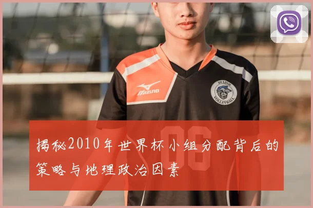 揭秘2010年世界杯小组分配背后的策略与地理政治因素