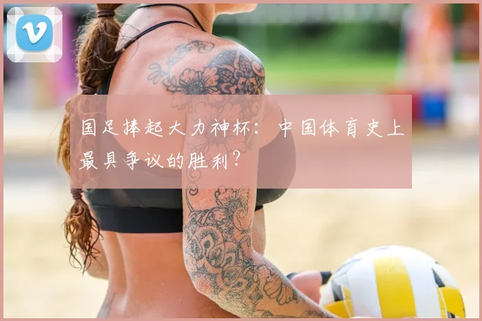 国足捧起大力神杯：中国体育史上最具争议的胜利？