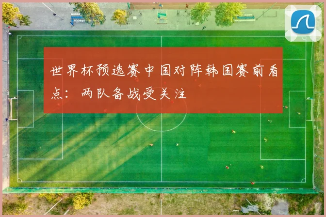世界杯预选赛中国对阵韩国赛前看点：两队备战受关注