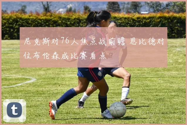 尼克斯对76人焦点战前瞻 恩比德对位布伦森成比赛看点