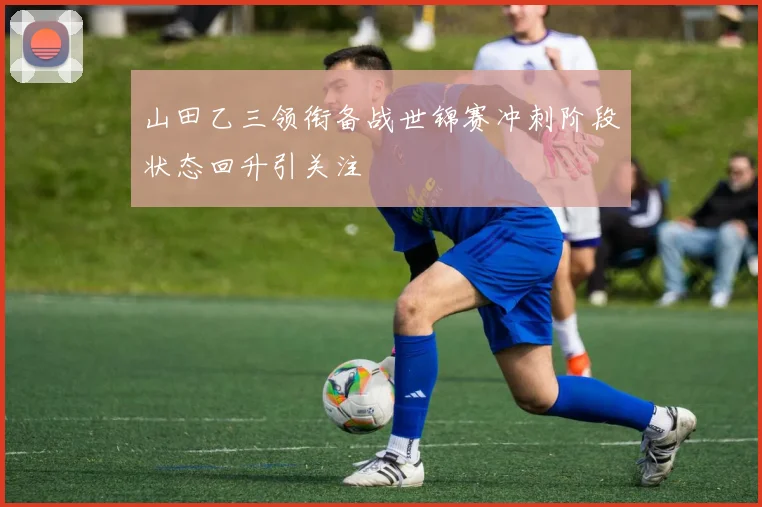 山田乙三领衔备战世锦赛冲刺阶段状态回升引关注