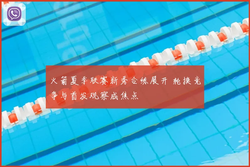 火箭夏季联赛新秀合练展开 轮换竞争与首发观察成焦点