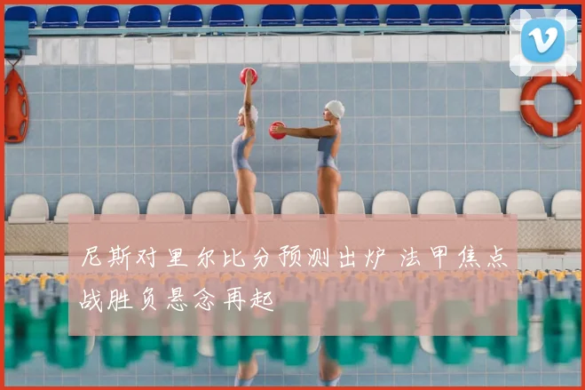 尼斯对里尔比分预测出炉 法甲焦点战胜负悬念再起