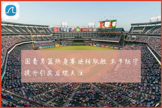 国青男篮热身赛逆转取胜 末节防守提升引发后续关注