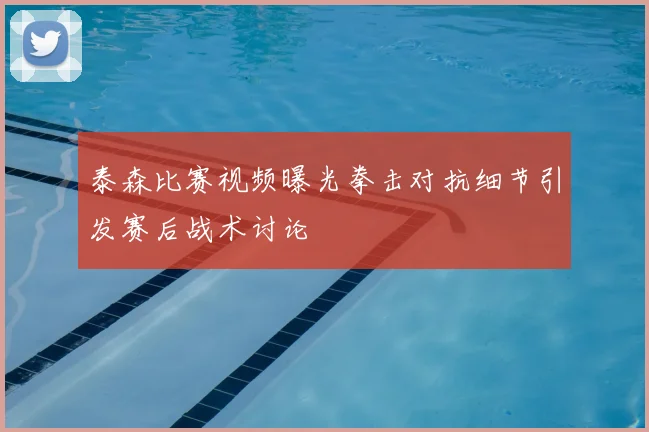 泰森比赛视频曝光拳击对抗细节引发赛后战术讨论