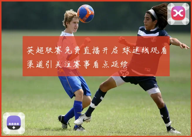 英超联赛免费直播开启 球迷线观看渠道引关注赛事看点延续
