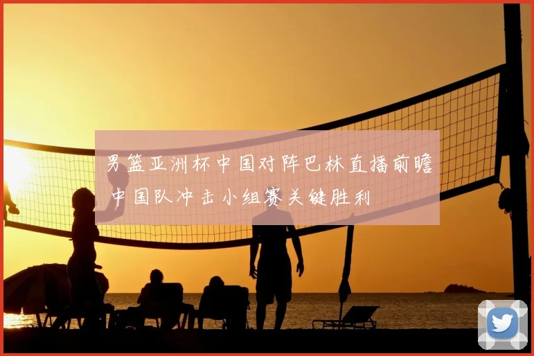 男篮亚洲杯中国对阵巴林直播前瞻 中国队冲击小组赛关键胜利