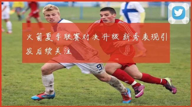 火箭夏季联赛对决升级 新秀表现引发后续关注