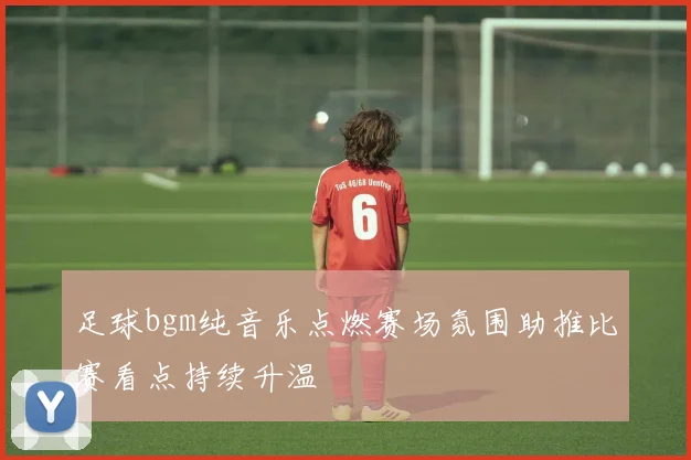 足球bgm纯音乐点燃赛场氛围助推比赛看点持续升温