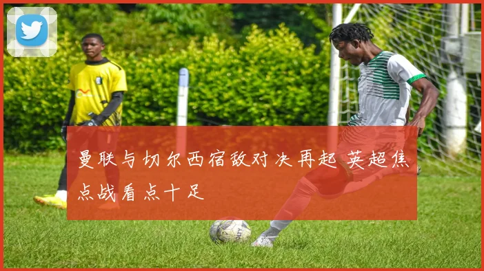 曼联与切尔西宿敌对决再起 英超焦点战看点十足