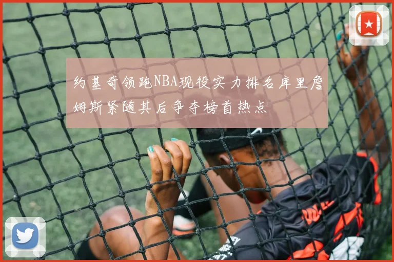 约基奇领跑NBA现役实力排名库里詹姆斯紧随其后争夺榜首热点