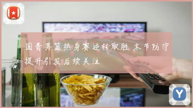 国青男篮热身赛逆转取胜 末节防守提升引发后续关注