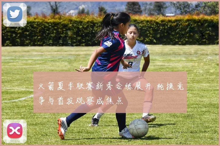 火箭夏季联赛新秀合练展开 轮换竞争与首发观察成焦点