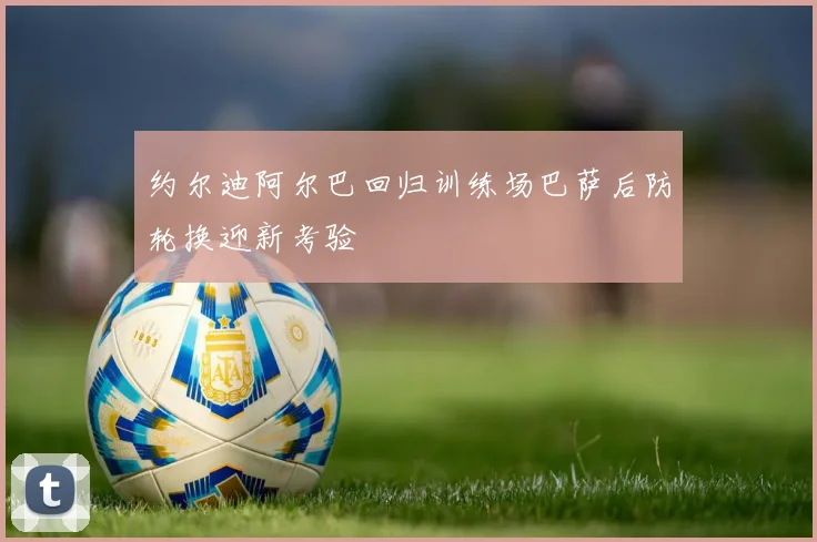 约尔迪阿尔巴回归训练场巴萨后防轮换迎新考验