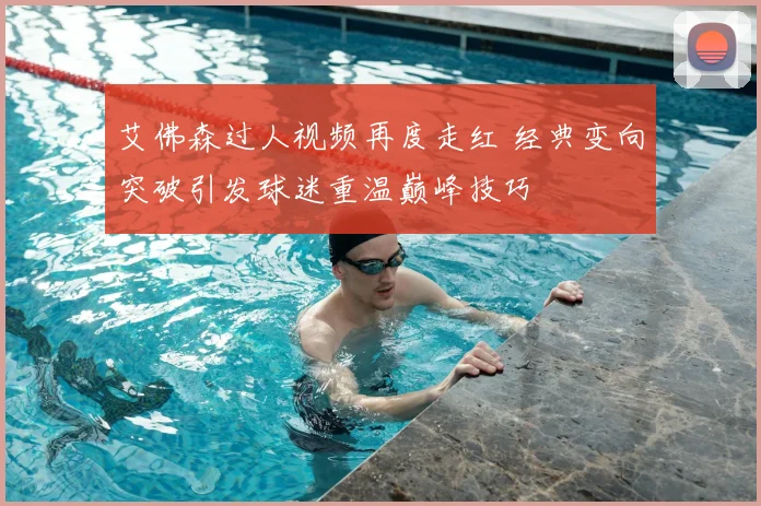 艾佛森过人视频再度走红 经典变向突破引发球迷重温巅峰技巧
