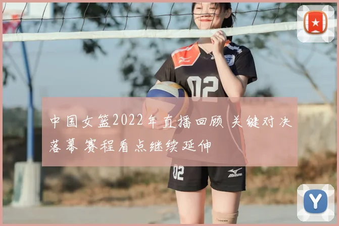 中国女篮2022年直播回顾 关键对决落幕 赛程看点继续延伸