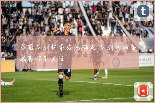 男篮亚洲杯举办地确定 亚洲劲旅备战赛程引关注