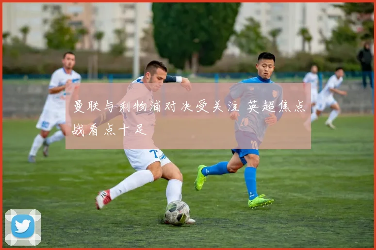 曼联与利物浦对决受关注 英超焦点战看点十足