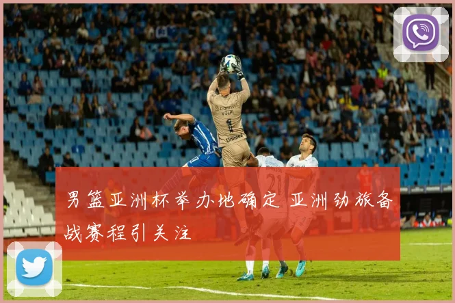 男篮亚洲杯举办地确定 亚洲劲旅备战赛程引关注