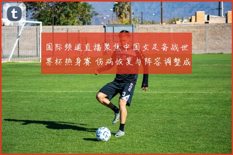 国际频道直播聚焦中国女足备战世界杯热身赛 伤病恢复与阵容调整成看点